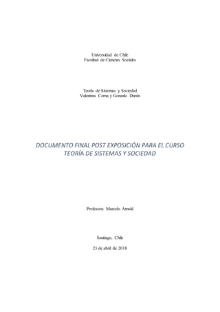 Universidad de Chile
Facultad de Ciencias Sociales
Teoría de Sistemas y Sociedad
Valentina Cerna y Gonzalo Durán
DOCUMENTO FINAL POST EXPOSICIÓN PARA EL CURSO
TEORÍA DE SISTEMAS Y SOCIEDAD
Profesora: Marcelo Arnold
Santiago, Chile
23 de abril de 2018
 