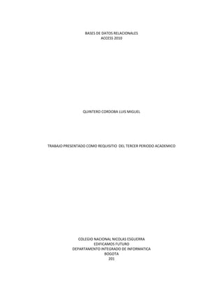 BASES DE DATOS RELACIONALES 
ACCESS 2010 
QUINTERO CORDOBA LUIS MIGUEL 
TRABAJO PRESENTADO COMO REQUISITIO DEL TERCER PERIODO ACADEMICO 
COLEGIO NACIONAL NICOLAS ESGUERRA 
EDIFICAMOS FUTURO 
DEPARTAMENTO INTEGRADO DE INFORMATICA 
BOGOTA 
201 
 