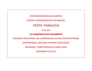 UNIVERSIDAD MODULAR ABIERTA
CENTRO UNIVERSITARIO DE SAN MIGUEL

Texto paralelo
TITULADO
“LA CARRETERA DE MI CONOCIMIENTO”

MATERIA: PSICOLOGÍA DEL APRENDIZAJE EN EDUCACIÓN SUPERIOR
Responsable: Edgardo Antonio lazo reyes
MEDIADOR: EDWIN OSWALDO FLORES LAZO
Noviembre de 2013

 