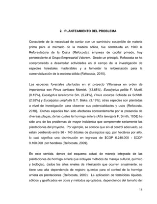 14
2. PLANTEAMIENTO DEL PROBLEMA
Consciente de la necesidad de contar con un suministro sostenible de materia
prima para el mercado de la madera sólida, fue constituida en 1980 la
Reforestadora de la Costa (Refocosta), empresa de capital privado, hoy
perteneciente al Grupo Empresarial Valorem. Desde un principio, Refocosta se ha
comprometido a desarrollar actividades en el campo de la investigación de
especies forestales maderables y a fomentar la reforestación para la
comercialización de la madera sólida (Refocosta, 2010).
Las especies forestales plantadas en el proyecto Villanueva en orden de
importancia son Pinus caribaea Morelet. (43.68%), Eucalyptus pellita F. Muell.
(8.15%), Eucalyptus tereticornis Sm. (5.24%), Pinus oocarpa Schiede ex Schltdl.
(2.95%) y Eucalyptus urophylla S.T. Blake. (3.19%); otras especies son plantadas
a nivel de investigación para observar sus potencialidades y usos (Refocosta,
2010). Dichas especies han sido afectadas constantemente por la presencia de
diversas plagas, de las cuales la hormiga arriera (Atta laevigata F. Smith, 1858) ha
sido uno de los problemas de mayor incidencia que compromete seriamente las
plantaciones del proyecto. Por ejemplo, se conoce que sin el control adecuado, se
están perdiendo entre 96 - 140 árboles de Eucalyptus spp. por hectárea por año,
lo cual significa una disminución en ingresos de $COP 6.240.000 - $COP
9.100.000 por hectárea (Refocosta, 2009).
En este sentido, dentro del esquema actual de manejo integrado de las
plantaciones de hormiga arriera que incluyen métodos de manejo cultural, químico
y biológico, dados los altos niveles de infestación que ocurren anualmente, se
tiene una alta dependencia de registro químico para el control de la hormiga
arriera en plantaciones (Refocosta, 2009). La aplicación de formícidas líquidos,
sólidos y gasificados en dosis y métodos apropiados, dependiendo del tamaño del
 