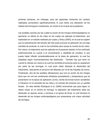 84
primeras semanas, sin embargo, para las siguientes revisiones los conteos
realizados aumentaron significativamente, lo cual indica una afectación de los
hábitos del hormiguero inicialmente, sin incidir en la muerte de la población.
Las posibles razones por las cuales la acción de los hongos entomopatógenos no
ejercieron un efecto en los nidos en los cuales fue aplicado el tratamiento, son
explicados en un estudio realizado por López y Orduz (2003), en el cual se sugiere
que la subestimación del tamaño del nido pudo provocar la aplicación de una baja
cantidad de producto, lo cual no fue suficiente para causar la muerte de los nidos.
Así mismo, el tratamiento que fue aplicado en el presente estudio no fue verificado
preliminarmente en cuanto a la concentración y viabilidad de conidias, lo que
puede haber influido considerablemente en la dosis de aplicación, la cual fue
adoptada según recomendaciones del distribuidor. También hay que tener en
cuenta la mezcla con avena a la cual fue sometida el producto para su aceptación
por parte de las hormigas, lo cual pudo haber afectado la efectividad del
tratamiento, reduciendo el consumo del Attacebo por el de las hojuelas de avena.
Finalmente, otra de las posibles afectaciones que tuvo la acción de los hongos
tiene que ver con las condiciones climáticas (precipitación y temperatura) que se
presentaron en la época de aplicación (Junio), donde las lluvias fueron constantes
e influyeron en la actividad de los nidos y la entrada del producto por un posible
lavado. En este sentido Rodríguez et al. (2008) recomienda que para lograr un
efecto mayor en el control de hormiga, la aplicación del tratamiento debe ser
efectuado en épocas secas y cercanas a la época de lluvia, lo cual favorece el
desarrollo de los hongos entomopatógenos por presentarse una mayor actividad
de hormigas.
 