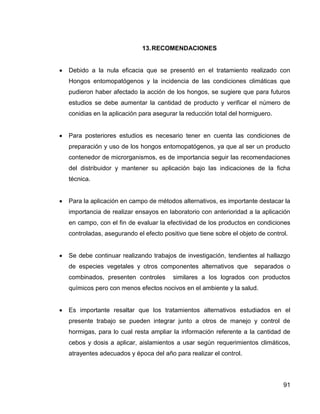 91
13.RECOMENDACIONES
 Debido a la nula eficacia que se presentó en el tratamiento realizado con
Hongos entomopatógenos y la incidencia de las condiciones climáticas que
pudieron haber afectado la acción de los hongos, se sugiere que para futuros
estudios se debe aumentar la cantidad de producto y verificar el número de
conidias en la aplicación para asegurar la reducción total del hormiguero.
 Para posteriores estudios es necesario tener en cuenta las condiciones de
preparación y uso de los hongos entomopatógenos, ya que al ser un producto
contenedor de microrganismos, es de importancia seguir las recomendaciones
del distribuidor y mantener su aplicación bajo las indicaciones de la ficha
técnica.
 Para la aplicación en campo de métodos alternativos, es importante destacar la
importancia de realizar ensayos en laboratorio con anterioridad a la aplicación
en campo, con el fin de evaluar la efectividad de los productos en condiciones
controladas, asegurando el efecto positivo que tiene sobre el objeto de control.
 Se debe continuar realizando trabajos de investigación, tendientes al hallazgo
de especies vegetales y otros componentes alternativos que separados o
combinados, presenten controles similares a los logrados con productos
químicos pero con menos efectos nocivos en el ambiente y la salud.
 Es importante resaltar que los tratamientos alternativos estudiados en el
presente trabajo se pueden integrar junto a otros de manejo y control de
hormigas, para lo cual resta ampliar la información referente a la cantidad de
cebos y dosis a aplicar, aislamientos a usar según requerimientos climáticos,
atrayentes adecuados y época del año para realizar el control.
 