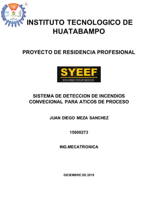 INSTITUTO TECNOLOGICO DE
HUATABAMPO
PROYECTO DE RESIDENCIA PROFESIONAL
SISTEMA DE DETECCION DE INCENDIOS
CONVECIONAL PARA ATICOS DE PROCESO
JUAN DIEGO MEZA SANCHEZ
15600273
ING.MECATRONICA
DICIEMBRE DE 2019
 