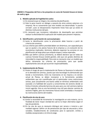 ANEXO 2: Propuestas del Foro a los proyectos en curso de Forestal Arauco en temas
de suelo y agua

   1. Modelo aplicado de fragilidad de suelos:
      1.1 Es necesario que se integre a los sistemas de planificación.
      1.2 Vale la pena invertir en diálogo y asesoría de otros actores externos a la
          empresa. No es conveniente que este modelo sea desarrollado “a puerta
          cerrada”, pues se desaprovecha importante know how que ya existe en
          distintas instituciones del país.
      1.3 Es necesario que incorporen indicadores de desempeño que permitan
          evaluar la efectividad de la aplicación del modelo para prevenir impactos.

   2. Identificación y priorización de cuencas/paisajes:
      2.1 tanto la identificación como la priorización debe hacerse a partir de
          criterios de consenso.
      2.2 Los criterios para definir prioridad deben ser dinámicos, con capacidad para
          que se ajusten a los planes futuros de la empresa y a la evolución de los
          ecosistemas implicados. Asimismo, deberán organizar las acciones en una
          planificación de largo plazo que estipule etapas y metas esperadas.
      2.3 Más que definir cuencas prioritarias, se deberá declarar que en todas las
          cuencas Forestal Arauco tendrá gestión, sólo que con grados distintos de
          intensidad (o responsabilidad). Para esto es necesario crear un modelo que
          defina claramente los criterios de priorización, para que quede
          explícitamente claro de qué asumirán responsabilidades.

   3. Implementación de Planex:
      3.1 Existe el riesgo de que la implantación de Planex no favorezca la reducción
          en la densidad de caminos, puesto que esta tecnología ha demostrado que
          tiende a incrementarla. Entre las inversiones en las mejoras a la versión
          actual de Planex, se deben incorporar a la herramienta variables
          ambientales que son cuantificadas por el optimizador como restricciones
          activas, pues actualmente una buena salida en términos ambientales está
          asociada a la habilidad del usuario y conocimientos de sectores donde se
          limita el tránsito utilizando barreras de paso para una red caminera óptima
          inicial sugerida. Esto es una herramienta muy útil para desviar caminos de
          sectores frágiles, pero las inversiones futuras están orientadas a incorporar
          las restricciones dentro del modelo.

   4. Planificación de vías de saca:
      4.1 Existe la necesidad de incrementar la investigación en esta materia, con la
          finalidad de tener mayor claridad de cuál es la mejor alternativa según el
          tipo de pendiente.
      4.2 En las vías de saca es necesario distinguir por verano e invierno y por
          realidad regional. Definir cm de penetración por tipo de saturación y otras
          variables. Establecimiento de condiciones para la operación. Límites y
          medidas excepcionales si el clima lo exige.
 