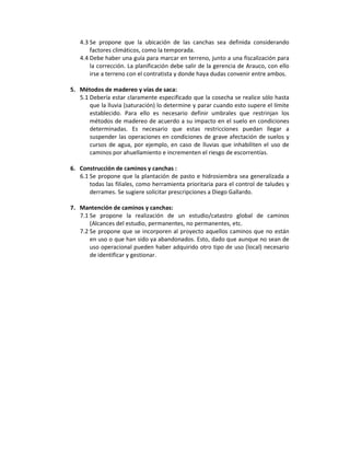 4.3 Se propone que la ubicación de las canchas sea definida considerando
       factores climáticos, como la temporada.
   4.4 Debe haber una guía para marcar en terreno, junto a una fiscalización para
       la corrección. La planificación debe salir de la gerencia de Arauco, con ello
       irse a terreno con el contratista y donde haya dudas convenir entre ambos.

5. Métodos de madereo y vías de saca:
   5.1 Debería estar claramente especificado que la cosecha se realice sólo hasta
       que la lluvia (saturación) lo determine y parar cuando esto supere el límite
       establecido. Para ello es necesario definir umbrales que restrinjan los
       métodos de madereo de acuerdo a su impacto en el suelo en condiciones
       determinadas. Es necesario que estas restricciones puedan llegar a
       suspender las operaciones en condiciones de grave afectación de suelos y
       cursos de agua, por ejemplo, en caso de lluvias que inhabiliten el uso de
       caminos por ahuellamiento e incrementen el riesgo de escorrentías.

6. Construcción de caminos y canchas :
   6.1 Se propone que la plantación de pasto e hidrosiembra sea generalizada a
       todas las filiales, como herramienta prioritaria para el control de taludes y
       derrames. Se sugiere solicitar prescripciones a Diego Gallardo.

7. Mantención de caminos y canchas:
   7.1 Se propone la realización de un estudio/catastro global de caminos
       (Alcances del estudio, permanentes, no permanentes, etc.
   7.2 Se propone que se incorporen al proyecto aquellos caminos que no están
       en uso o que han sido ya abandonados. Esto, dado que aunque no sean de
       uso operacional pueden haber adquirido otro tipo de uso (local) necesario
       de identificar y gestionar.
 