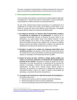 Para esto, se propone la realización de un estudio comparativo de consumo de
         agua entre plantaciones y Bosque Nativo en sitios de características similares.

    8. Asumir la gestión de la biodiversidad en las plantaciones.

         El Foro considera que la gestión y mantención de la biodiversidad no debe estar
         restringida solo a áreas de alto valor de conservación y zonas de protección,
         sino que debe ser también asumida en las propias plantaciones.

         De este modo, Forestal Arauco estaría avanzando en el cumplimiento de lo
         establecido en el Criterio 10.2 de FSC y de las Metas de Aichi 20121, en las
         cuales se acuerda que hacia el año 2020 las zonas destinadas a actividades
         forestales deberán asegurar la mantención de biodiversidad.

         8.1 Con objeto de minimizar sus impactos sobre la biodiversidad, considerar
             la mantención de sotobosque en sus plantaciones. La presencia de un
             sotobosque desarrollado permite la presencia de fauna nativa en las
             plantaciones, las cuales pueden actuar como hábitat temporal y como
             corredor biológico. Por lo tanto, el Foro considera que, al menos como
             parte del Principio Precautorio que establece FSC, la empresa no debiera
             ejecutar prácticas que inhiban el desarrollo o conlleven una reducción del
             sotobosque en las plantaciones después de que se cierre su dosel.

         8.2 Considerar el papel de los rodales con sotobosque desarrollado como
             corredores de fauna entre Bosques de Alto Valor de Conservación dentro
             de su patrimonio al momento de diseñar sus planes de cosecha de forma de
             asegurar se mantenga la continuidad espacial entre los BAVC.

         8.3 Evaluar las formas de evitar, minimizar o mitigar aquella variables que
             inciden en la presencia, dispersión y re-distribución de la biodiversidad al
             momento de las cosechas, incluyendo el manejo de bordes de las áreas
             cosechadas y las áreas de protección, el tratamiento de los desechos de
             cosecha, la tecnología y estación del año (período reproductivo vs no
             reproductivo). De igual forma, Forestal Arauco debería evaluar la
             interacción de parámetros de manejo de las plantaciones (frecuencia e
             intensidad de podas y raleos, etc.) sobre la calidad y funcionalidad del
             sotobosque y la provisión de servicios ecosistémicos.

         8.4 Se propone que Forestal Arauco desarrolle proyectos de investigación en
             esta materia, tales como:
             • Efectos de las rotaciones sobre la cantidad y calidad de sotobosque
             • Efectos del tamaño de la tala rasa sobre el sotobosque
             • Efectos del sotobosque sobre productividad de sitio y consumo de agua.



1Referencia: “Plan Estratégico para la Diversidad Biológica 2011-2020 y las Metas de Aichi. Disponible en:
http://www.cbd.int/doc/strategic-plan/2011-2020/Aichi-Targets-ES.pdf
 