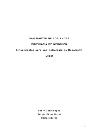 SAN MARTIN DE LOS ANDES

          PROVINCIA DE NEUQUEN

Lineamientos para una Estrategia de Desarrollo

                    Local




               Pablo Costamagna
              Sergio Pérez Rozzi
                 Compiladores



                                                 1
 