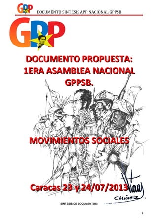 DOCUMENTO SINTESIS APP NACIONAL GPPSB
DOCUMENTO PROPUESTA:DOCUMENTO PROPUESTA:
1ERA ASAMBLEA NACIONAL1ERA ASAMBLEA NACIONAL
GPPSB.GPPSB.
MOVIMIENTOS SOCIALESMOVIMIENTOS SOCIALES
Caracas 23 y 24/07/2013Caracas 23 y 24/07/2013
SINTESIS DE DOCUMENTOS:
1
 