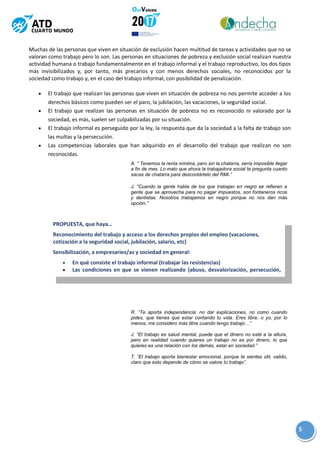 5
Muchas de las personas que viven en situación de exclusión hacen multitud de tareas y actividades que no se
valoran como trabajo pero lo son. Las personas en situaciones de pobreza y exclusión social realizan nuestra
actividad humana o trabajo fundamentalmente en el trabajo informal y el trabajo reproductivo, los dos tipos
más invisibilizados y, por tanto, más precarios y con menos derechos sociales, no reconocidos por la
sociedad como trabajo y, en el caso del trabajo informal, con posibilidad de penalización.
 El trabajo que realizan las personas que viven en situación de pobreza no nos permite acceder a los
derechos básicos como pueden ser el paro, la jubilación, las vacaciones, la seguridad social.
 El trabajo que realizan las personas en situación de pobreza no es reconocido ni valorado por la
sociedad, es más, suelen ser culpabilizadas por su situación.
 El trabajo informal es perseguido por la ley, la respuesta que da la sociedad a la falta de trabajo son
las multas y la persecución.
 Las competencias laborales que han adquirido en el desarrollo del trabajo que realizan no son
reconocidas.
PROPUESTA, que haya…
Reconocimiento del trabajo y acceso a los derechos propios del empleo (vacaciones,
cotización a la seguridad social, jubilación, salario, etc)
Sensibilización, a empresarios/as y sociedad en general:
 En qué consiste el trabajo informal (trabajar las resistencias)
 Las condiciones en que se vienen realizando (abuso, desvalorización, persecución,
etc)
A. “ Tenemos la renta mínima, pero sin la chatarra, sería imposible llegar
a fin de mes. Lo malo que ahora la trabajadora social te pregunta cuanto
sacas de chatarra para descontártelo del RMI.”
J. “Cuando la gente habla de los que trabajan en negro se refieren a
gente que se aprovecha para no pagar impuestos, son fontaneros ricos
y dentistas. Nosotros trabajamos en negro porque no nos dan más
opción.”
R. “Te aporta independencia: no dar explicaciones, no como cuando
pides, que tienes que estar contando tu vida. Eres libre, o yo, por lo
menos, me considero más libre cuando tengo trabajo…”
J. “El trabajo es salud mental, puede que el dinero no esté a la altura,
pero en realidad cuando quieres un trabajo no es por dinero, lo que
quieres es una relación con los demás, estar en sociedad.”
T. “El trabajo aporta bienestar emocional, porque te sientes útil, valido,
claro que esto depende de cómo se valore tu trabajo”.
 