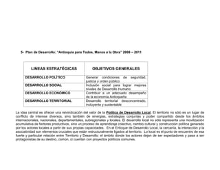 5- Plan de Desarrollo: “Antioquia para Todos, Manos a la Obra” 2008 – 2011



          LINEAS ESTRATÉGICAS                      OBJETIVOS GENERALES

      DESARROLLO POLÍTICO                      Generar condiciones de seguridad,
                                               justicia y orden público
      DESARROLLO SOCIAL                        Inclusión social para lograr mejores
                                               niveles de Desarrollo Humano
      DESARROLLO ECONÓMICO                     Contribuir a un adecuado desempeño
                                               de la economía Antioqueña
      DESARROLLO TERRITORIAL                   Desarrollo territorial desconcentrado,
                                               incluyente y sustentable

La idea central es ofrecer una reivindicación del valor de la Política de Desarrollo Local. El territorio no sólo es un lugar de
conflicto de interese diversos, sino también de sinergias, estrategias conjuntas y poder compartido desde los ámbitos
internacionales, nacionales, departamentales, subregionales y locales. El desarrollo local no sólo representa una movilización
acumulativa de factores productivos, sino un proceso de aprendizaje colectivo, cambio cultural y construcción política generado
por los actores locales a partir de sus propias capacidades. En el Enfoque de Desarrollo Local, la cercanía, la interacción y la
asociatividad son elementos cruciales que están estructuralmente ligados al territorio. Lo local es el punto de encuentro de esa
fuerte y particular relación entre Territorio y Desarrollo: el ámbito donde los actores dejan de ser espectadores y pasa a ser
protagonistas de su destino, común, ci cuentan con proyectos políticos comunes.
 