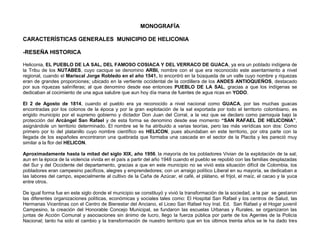 MONOGRAFÍA

CARACTERÍSTICAS GENERALES MUNICIPIO DE HELICONIA

-RESEÑA HISTORICA

Heliconia, EL PUEBLO DE LA SAL, DEL FAMOSO COSIACA Y DEL VERRACO DE GUACA, ya era un poblado indígena de
la Tribu de los NUTABES, cuyo cacique se denomino ARBI, nombre con el que era reconocido este asentamiento a nivel
regional, cuando el Mariscal Jorge Robledo en el año 1541, lo encontró en la búsqueda de un valle cuyo nombre y riquezas
eran de grandes proporciones; ubicado en la vertiente occidental de la cordillera de los ANDES ANTIOQUEÑOS, destacado
por sus riquezas saliníferas; al que denomino desde ese entonces PUEBLO DE LA SAL, gracias a que los indígenas se
dedicaban al cocimiento de una agua salubre que aun hoy día mana de fuentes de agua ricas en YODO.

El 2 de Agosto de 1814, cuando el pueblo era ya reconocido a nivel nacional como GUACA, por las muchas guacas
encontradas por los colonos de la época y por la gran explotación de la sal exportada por todo el territorio colombiano, es
erigido municipio por el supremo gobierno y dictador Don Juan del Corral, a la vez que se declaro como parroquia bajo la
protección del Arcángel San Rafael y de esta forma se denomino desde ese momento “SAN RAFAEL DE HELICONIA”,
asignándole un territorio determinado. El nombre se le ha atribuido a varias teorías, pero las más verídicas son dos: Como
primero por lo del platanillo cuyo nombre científico es HELICON, pues abundaban en este territorio, por otra parte con la
llegada de los españoles encontraron una quebrada que formaba una cascada en el sector de la Placita y les pareció muy
similar a la flor del HELICON.

Aproximadamente hasta la mitad del siglo XIX, año 1956, la mayoría de los pobladores Vivian de la explotación de la sal;
aun en la época de la violencia vivida en el país a partir del año 1948 cuando el pueblo se repobló con las familias desplazadas
del Sur y del Occidente del departamento, gracias a que en este municipio no se vivió esta situación difícil de Colombia, los
pobladores eran campesino pacíficos, alegres y emprendedores; con un arraigo político Liberal en su mayoría, se dedicaban a
las labores del campo, especialmente al cultivo de la Caña de Azúcar, el café, el plátano, el frijol, el maíz, el cacao y la yuca
entre otros.

De igual forma fue en este siglo donde el municipio se constituyó y vivió la transformación de la sociedad, a la par se gestaron
las diferentes organizaciones políticas, económicas y sociales tales como: El Hospital San Rafael y los centros de Salud, las
Hermanas Vicentinas con el Centro de Bienestar del Anciano, el Liceo San Rafael hoy Inst. Ed. San Rafael y el Hogar juvenil
Campesino, la creación del Honorable Concejo Municipal, se fundaron las escuelas Urbanas y Rurales, se organizaron las
juntas de Acción Comunal y asociaciones sin ánimo de lucro, llego la fuerza pública por parte de los Agentes de la Policía
Nacional; tanto ha sido el cambio y la transformación de nuestro territorio que en los últimos treinta años se le ha dado tres
 