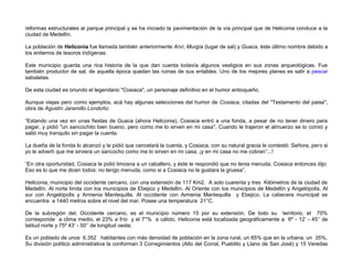 reformas estructurales al parque principal y se ha iniciado la pavimentación de la vía principal que de Heliconia conduce a la
ciudad de Medellín.

La población de Heliconia fue llamada también anteriormente Arví, Murgía (lugar de sal) y Guaca, éste último nombre debido a
los entierros de tesoros indígenas.

Este municipio guarda una rica historia de la que dan cuenta todavía algunos vestigios en sus zonas arqueológicas. Fue
también productor de sal, de aquella época quedan las ruinas de sus entables. Uno de los mejores planes es salir a pescar
sabaletas.

De esta ciudad es oriundo el legendario "Cosiaca", un personaje definitivo en el humor antioqueño.

Aunque viejas pero como ejemplos, acá hay algunas selecciones del humor de Cosiaca, citadas del "Testamento del paisa",
obra de Agustín Jaramillo Londoño:

“Estando una vez en unas fiestas de Guaca (ahora Heliconia), Cosiaca entró a una fonda, a pesar de no tener dinero para
pagar, y pidió "un sancochito bien bueno, pero como me lo sirven en mi casa". Cuando le trajeron el almuerzo se lo comió y
salió muy tranquilo sin pagar la cuenta.

La dueña de la fonda lo alcanzó y le pidió que cancelará la cuenta, y Cosiaca, con su natural gracia le contestó: Señora, pero si
yo le advertí que me sirviera un sancocho como me lo sirven en mi casa, ¡y en mi casa no me cobran”...!

“En otra oportunidad, Cosiaca le pidió limosna a un caballero, y éste le respondió que no tenia menuda. Cosiaca entonces dijo:
Eso es lo que me dicen todos: no tengo menuda, como si a Cosiaca no le gustara la gruesa”.

Heliconia, municipio del occidente cercano, con una extensión de 117 Km2. A solo cuarenta y tres Kilómetros de la ciudad de
Medellín. Al norte limita con los municipios de Ebejico y Medellín. Al Oriente con los municipios de Medellín y Angelópolis. Al
sur con Angelópolis y Armenia Mantequilla. Al occidente con Armenia Mantequilla y Ebejico. La cabecera municipal se
encuentra a 1440 metros sobre el nivel del mar. Posee una temperatura 21°C.

De la subregión del, Occidente cercano, es el municipio número 15 por su extensión. De todo su territorio, el 70%
corresponde a clima medio, el 23% a frío y el 7°% a cálido. Heliconia está localizada geográficamente a 6º - 12’ - 45’’ de
latitud norte y 75º 43’ - 50’’ de longitud oeste.

Es un poblado de unos 6.352 habitantes con más densidad de población en la zona rural, un 65% que en la urbana, un 35%.
Su división político administrativa la conforman 3 Corregimientos (Alto del Corral, Pueblito y Llano de San José) y 15 Veredas
 