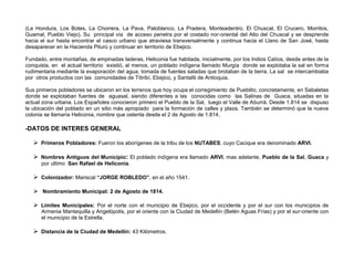 (La Hondura, Los Botes, La Chorrera, La Pava, Paloblanco, La Pradera, Monteadentro, El Chuscal, El Crucero, Morritos,
Guamal, Pueblo Viejo). Su principal vía de acceso penetra por el costado nor-oriental del Alto del Chuscal y se desprende
hacia el sur hasta encontrar el casco urbano que atraviesa transversalmente y continua hacia el Llano de San José, hasta
desaparecer en la Hacienda Piturú y continuar en territorio de Ebejico.

Fundado, entre montañas, de empinadas laderas, Heliconia fue habitada, inicialmente, por los Indios Catíos, desde antes de la
conquista, en el actual territorio existió, al menos, un poblado indígena llamado Murgía donde se explotaba la sal en forma
rudimentaria mediante la evaporación del agua, tomada de fuentes saladas que brotaban de la tierra. La sal se intercambiaba
por otros productos con las comunidades de Titiribí, Ebejico, y Santafé de Antioquia.

Sus primeros pobladores se ubicaron en los terrenos que hoy ocupa el corregimiento de Pueblito, concretamente, en Sabaletas
donde se explotaban fuentes de aguasal, siendo diferentes a las conocidas como las Salinas de Guaca, situadas en la
actual zona urbana. Los Españoles conocieron primero el Pueblo de la Sal, luego el Valle de Aburrá. Desde 1.814 se dispuso
la ubicación del poblado en un sitio más apropiado para la formación de calles y plaza. También se determinó que la nueva
colonia se llamaría Heliconia, nombre que ostenta desde el 2 de Agosto de 1.814.

-DATOS DE INTERES GENERAL

    Primeros Pobladores: Fueron los aborígenes de la tribu de los NUTABES, cuyo Cacique era denominado ARVI.

    Nombres Antiguos del Municipio: El poblado indígena era llamado ARVI, mas adelante, Pueblo de la Sal, Guaca y
      por ultimo San Rafael de Heliconia.

    Colonizador: Mariscal “JORGE ROBLEDO”, en el año 1541.

    Nombramiento Municipal: 2 de Agosto de 1814.

    Límites Municipales: Por el norte con el municipio de Ebejico, por el occidente y por el sur con los municipios de
      Armenia Mantequilla y Angelópolis, por el oriente con la Ciudad de Medellín (Belén Aguas Frías) y por el sur-oriente con
      el municipio de la Estrella.

    Distancia de la Ciudad de Medellín: 43 Kilómetros.
 
