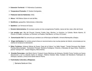  Extensión Territorial: 117 Kilómetros Cuadrados.

 Temperatura Promedio: 21 Grados Centígrados.

 Población total de Habitantes: 6352.

 Altura: 1440 Metros Sobre el nivel del Mar.

 Gentilicios: guaqueños, heliconenses y heliconitas.

 Apelativo: Los Verracos de Guaca.

 División Administrativa: El municipio cuenta con tres corregimientos Pueblito, Llanos de San José y Alto del Corral.

 Las veredas son: Alto del Chuscal, Guamal, Pueblo Viejo, Morritos, La Hondura, La Cañada, Monte Adentro, El
  Chocho, El Hatillo, Los Botes, La Chorrera, La Pradera, Palo Blanco, La Pava, El Crucero

 Comunicación Vial: Se comunica por carretera con el Municipio de Medellín, Armenia Mantequilla y Ebejico.

 Origen del Nombre: Su nombre actual lo lleva en reconocimiento a las muchas plantas de Helicón, encontradas por los
   colonos en la época la colonización.

 Sitios Turísticos: Antiguas Salinas de Guaca, Casa de la Cultura “Luz Nelly Vargas”, Templo Parroquia San Rafael,
   Puentes Monumentales, Cementerio Principal, Senderos Ecológicos, Charcos y Cascadas de Agua Dulce, Hostería y
   piscina “Cacique Arví”, Casas Antiguas y Monumentos.

 Grandes Personajes: José María García “Cosiaca” el gran Mentiroso de Antioquia, Cándido Torres “hombre con fuerza
   descomunal y con su atuendo hecho en retazos”, Federico Estrada Vélez; fundador del liberalismo Federiquito en
   Antioquia, senador y cónsul de la Santa sede en Roma.

 Festividades Culturales y Religiosas:

        Semana Santa en Vivo.
 