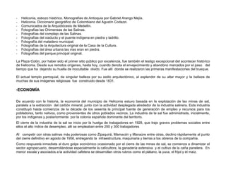 -   Heliconia, esbozo histórico. Monografías de Antioquia por Gabriel Arango Mejía.
-   Heliconia. Diccionario geográfico de Colombiano del Agustín Codazzi.
-   Comunicados de la Arquidiócesis de Medellín.
-   Fotografías las Chimeneas de las Salinas.
-   Fotografías del complejo de las Salinas.
-   Fotografías del viaducto y el puente indígena en piedra y ladrillo.
-   Fotografía del matadero municipal.
-   Fotografías de la Arquitectura original de la Casa de la Cultura.
-   Fotografías del área urbana las vías eran en piedra.
-   Fotografías del parque principal original.

La Plaza Colón, por haber sido el primer sitio público por excelencia, fue también el testigo excepcional del acontecer histórico
de Heliconia. Desde sus remotos orígenes, hasta hoy, cuando denota el envejecimiento y abandono marcados por el paso del
tiempo que ha dejando su huella de inocultable olvido. Fue allí donde se realizaron las primeras manifestaciones del trueque.

El actual templo parroquial, de singular belleza por su estilo arquitectónico, el esplendor de su altar mayor y la belleza de
muchas de sus imágenes religiosas fue construido desde 1831.

-ECONOMÍA

De acuerdo con la historia, la economía del municipio de Heliconia estuvo basada en la explotación de las minas de sal,
paralela a la extracción del carbón mineral, junto con la actividad desplegada alrededor de la industria salinera. Esta industria
constituyó hasta comienzos de la década de los sesenta la principal fuente de generación de empleo y recursos para los
pobladores, tanto nativos, como provenientes de otros poblados vecinos. La industria de la sal fue administrada, inicialmente,
por los indígenas y posteriormente por la colonia española dominante del territorio.
El cierre de la industria de la sal se inicio por la huelga de trabajadores en 1928, que trajo graves problemas sociales entre
ellos el alto índice de desempleo, allí se empleaban entre 200 y 300 trabajadores

Al competir con otras salinas más poderosas como Zipaquirá, Mamacón y Manaúre entre otras, declino rápidamente al punto
del cierre definitivo en agosto de 1956, entregando la infraestructura, maquinaria y tierras a los obreros de la compañía.
Como respuesta inmediata al duro golpe económico ocasionado por el cierre de las minas de sal, se comienza a dinamizar el
sector agropecuario, desarrollándose especialmente la caficultora, la ganadería extensiva y el cultivo de la caña panelera. En
menor escala y asociados a la actividad cafetera se desarrollan otros rubros como el plátano, la yuca, el frijol y el maíz.
 