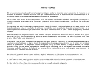 MARCO TEÓRICO

El convencimiento de la educación como tarea primordial para facilitar el desarrollo social y económico de Heliconia, es el
horizonte de este Plan Educativo Municipal; hacer que los Heliconenses crean en las bondades del sistema educativo es el
anhelo que palpita con entusiasmo en todos los componentes de este trabajo.

La educación como asunto de todos se plasmará en la vida de esta comunidad que luchará por mejorarla, por ampliar su
cobertura, propiciar la permanencia de los niños y los jóvenes en un sistema que evidencie indicadores de eficiencia y
calidad.

Porque existe una relación directa entre los deprimentes niveles de pobreza y los bajos índices de educación creemos en la
tarea liberadora de ésta, en resultados de eficiencia y creatividad y en las actitudes claras de sana convivencia, en el
ejercicio pleno de la democracia y la participación activa de la comunidad unida en torno a ideales de progreso y desarrollo
humano.

El mundo de hoy, en vertiginoso cambio, exige hombres y mujeres dispuestos a afrontar con éxito los desafíos de la época.
Personas con una enorme capacidad de adquirir y generar conocimiento que también se aplica porque los niños y los
jóvenes deben “saber hacer lo que saben”

El ambiente y los recursos naturales son el escenario del pleno desarrollo. La riqueza en fuentes hidrográficas es una de
nuestras mayores fortalezas, es el gran desafío de los pobladores de este pueblo que también han de cuidar, con verdadero
sentido de pertenencia, las empinadas laderas del agreste paisaje que será mañana un emporio turístico, un sendero
ecológico donde muchas gentes disfrutarán del contacto con la naturaleza, con la vida silvestre de la mejor esquina de
América y los bellos contornos de Heliconia tan cercana al área metropolitana como punto propicio para descanso y la
recreación de los habitantes del Valle de Aburra.


En conclusión, podemos afirmar que los desafíos y objetivos del sistema educativo en el municipio de Heliconia son:


A. Que todos los niños, niñas y jóvenes tengan cupo en nuestras Instituciones Educativas y Centros Educativos Rurales.

B. Que todos los niños, niñas y jóvenes puedan terminar al menos la educación obligatoria.
 
