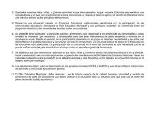 C. Que todos nuestros niños, niñas y jóvenes aprendan lo que ellos necesitan, lo que requiere Colombia para construir una
   sociedad justa y en paz con el ejercicio de la sana convivencia, el respeto al derecho ajeno y el sentido de tolerancia como
   una práctica sincera de los principios democráticos.

D. Deseamos una educación basada en Proyectos Educativos Institucionales construidos con la participación de las
   comunidades educativas, articulados al Plan Educativo Municipal y con principios evidentes de coherencia entre los
   programas ofrecidos y las necesidades sentidas de las comunidades.

E. Se pretende tener currículos y planes de estudios pertinentes, que respondan a los anhelos de las comunidades y estas
   también se interesen por recrearlos y dinamizarlos para que sean instrumentos de pleno desarrollo y armonía en la
   convivencia social. Desde el ejercicio de la participación plasmada en el grupo se detectan necesidades y se actúa con
   objetividad en el análisis estructural y coyuntural, vendrán el compromiso y la voluntad política de todos en la búsqueda de
   las soluciones más adecuadas. La participación de la comunidad en la toma de decisiones es una necesidad que de la
   pronta y eficaz solución para encontrar en el compromiso un verdadero gesto de democracia.

F. Se establece que con vehemencia estimular en los niños, niñas y jóvenes el sentido de pertenencia hacia el ser y el hacer,
   hacia la elaboración de currículos pertinentes, siguiendo las orientaciones del Ministerio de Educación Nacional. Hacer los
   esfuerzos necesarios para la creación de la cátedra Municipal y que el turismo, como cátedra, se encuentro inmerso en el
   sistema curricular municipal.

G. Los estudiantes deben subir su desempeño en las pruebas censales (ICFES y SABER) y que allí se refleje el compromiso
   de docentes y comunidad educativa en general.

H. El Plan Educativo Municipal debe redundar     en la notoria mejoría de la calidad humana, idoneidad y sentido de
   pertenencia de parte de educadores que deben dedicar a la educación todo su esfuerzo para que esta sea el motor del
   pleno desarrollo social y económico
 