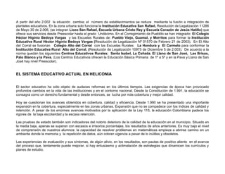 A partir del año 2.002 la situación cambia; el número de establecimientos se reduce mediante la fusión e integración de
planteles educativos. En la zona urbana solo funciona la Institución Educativa San Rafael, Resolución de Legalización 11286
de Mayo 30 de 2.006, (se integran Liceo San Rafael, Escuela Urbana Cristo Rey y Escuela Corazón de Jesús Hatillo) que
ofrece sus servicios desde Preescolar hasta el grado Undécimo. En el Corregimiento de Pueblito se han integrado: El Colegio
Héctor Higinio Bedoya Vargas y las Escuelas Rurales de: Pueblo Viejo, Guamal, y Morritos para formar la Institución
Educativa Rural Héctor Higinio Bedoya Vargas (Resolución de Legalización Nº 01570 de Febrero 21 de 2003). En El Alto
del Corral se fusionan Colegio Alto del Corral con las Escuelas Rurales La Hondura y El Carmelo para conformar la
Institución Educativa Rural Alto del Corral. (Resolución de Legalización 10975 de Diciembre 5 de 2.003). De acuerdo a la
norma quedan los siguientes Centros Educativos Rurales: Santa Isabel, La Cañada. El Llano de San José, Las Brisas,
Palo Blanco y la Pava. (Los Centros Educativos ofrecen la Educación Básica Primaria de 1º a 5º y en la Pava y Llano de San
José hay nivel Preescolar).


EL SISTEMA EDUCATIVO ACTUAL EN HELICONIA


El sector educativo ha sido objeto de audaces reformas en los últimos tiempos. Las exigencias de época han provocado
profundos cambios en la vida de las instituciones y en el contorno nacional. Desde la Constitución de 1.991, la educación se
consagra como un derecho fundamental y desde entonces, se lucha por más cobertura y mejor calidad.

Hoy se cuestionan los avances obtenidos en cobertura, calidad y eficiencia. Desde 1.990 se ha presentado una importante
expansión en la cobertura, especialmente en las zonas urbanas. Expansión que no se compadece con los índices de calidad y
retención. A pesar de los enormes avances motivados por la aplicación de la Ley 115, la educación Colombiana padece los
rigores de la baja escolaridad y la escasa retención.

Las pruebas de estado también son indicadoras del notorio deterioro de la calidad de la educación en el municipio. Situado en
la media baja, apenas se superan con escasos e irrisorios porcentajes, los resultados de años anteriores. Es muy bajo el nivel
de comprensión de nuestros alumnos: la capacidad de resolver problemas en matemáticas empieza a abrirse camino en un
ambiente donde la memoria y la repetición de datos, aún cobran vigencia a pesar de lo inútiles y obsoletos.

Las experiencias de evaluación y sus síntomas, de algún alivio, en los resultados, son pautas de positivo aliento en el avance
del proceso que, lentamente puede mejorar, si hay entusiasmo y aclimatación de estrategias que dinamicen los currículos y
planes de estudio.
 