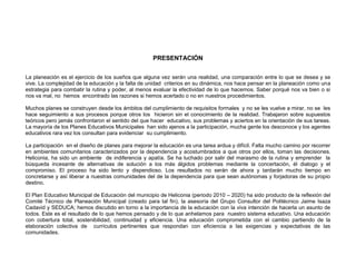 PRESENTACIÓN

La planeación es el ejercicio de los sueños que alguna vez serán una realidad, una comparación entre lo que se desea y se
vive. La complejidad de la educación y la falta de unidad criterios en su dinámica, nos hace pensar en la planeación como una
estrategia para combatir la rutina y poder, al menos evaluar la efectividad de lo que hacemos. Saber porqué nos va bien o si
nos va mal, no hemos encontrado las razones si hemos acertado o no en nuestros procedimientos.

Muchos planes se construyen desde los ámbitos del cumplimiento de requisitos formales y no se les vuelve a mirar, no se les
hace seguimiento a sus procesos porque otros los hicieron sin el conocimiento de la realidad. Trabajaron sobre supuestos
teóricos pero jamás confrontaron el sentido del que hacer educativo, sus problemas y aciertos en la orientación de sus tareas.
La mayoría de los Planes Educativos Municipales han sido ajenos a la participación, mucha gente los desconoce y los agentes
educativos rara vez los consultan para evidenciar su cumplimiento.

La participación en el diseño de planes para mejorar la educación es una tarea ardua y difícil. Falta mucho camino por recorrer
en ambientes comunitarios caracterizados por la dependencia y acostumbrados a que otros por ellos, toman las decisiones.
Heliconia, ha sido un ambiente de indiferencia y apatía. Se ha luchado por salir del marasmo de la rutina y emprender la
búsqueda incesante de alternativas de solución a los más álgidos problemas mediante la concertación, él dialogo y el
compromiso. El proceso ha sido lento y dispendioso. Los resultados no serán de ahora y tardarán mucho tiempo en
concretarse y así liberar a nuestras comunidades del de la dependencia para que sean autónomas y forjadoras de su propio
destino.

El Plan Educativo Municipal de Educación del municipio de Heliconia (periodo 2010 – 2020) ha sido producto de la reflexión del
Comité Técnico de Planeación Municipal (creado para tal fin), la asesoría del Grupo Consultor del Politécnico Jaime Isaza
Cadavid y SEDUCA; hemos discutido en torno a la importancia de la educación con la viva intención de hacerla un asunto de
todos. Este es el resultado de lo que hemos pensado y de lo que anhelamos para nuestro sistema educativo. Una educación
con cobertura total, sostenibilidad, continuidad y eficiencia. Una educación comprometida con el cambio partiendo de la
elaboración colectiva de currículos pertinentes que respondan con eficiencia a las exigencias y expectativas de las
comunidades.
 