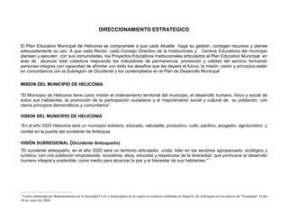DIRECCIONAMIENTO ESTRATEGICO


El Plan Educativo Municipal de Heliconia se compromete a que cada Alcalde haga su gestión, consigan recursos y planee
adecuadamente su uso. A que cada Rector, cada Consejo Directivo de la Instituciones y Centros Educativos del municipio
planeen y ejecuten con sus comunidades, los Proyectos Educativos Institucionales articulados al Plan Educativo Municipal en
aras de alcanzar total cobertura mejorando los indicadores de permanencia, promoción y calidad del servicio formando
personas integras con capacidad de afrontar con éxito los desafíos que les depare el futuro; la misión, visión y principios están
en concordancia con la Subregión de Occidente y los contemplados en el Plan de Desarrollo Municipal

MISION DEL MUNICIPIO DE HELICONIA

“El Municipio de Heliconia tiene como misión el ordenamiento territorial del municipio, el desarrollo humano, físico y social de
todos sus habitantes, la promoción de la participación ciudadana y el mejoramiento social y cultural de su población, con
claros principios democráticos y comunitarios”.



“En el año 2020 Heliconia será un municipio solidario, educado, saludable, productivo, culto, pacifico, acogedor, agroturístico y
VISION DEL MUNICIPIO DE HELICONIA


cordial en la puerta del occidente de Antioquia

VISIÓN SUBREGIONAL (Occidente Antioqueño)
“El occidente antioqueño, en el año 2020 será un territorio articulador, unido, líder en los sectores agropecuario, ecológico y
turístico; con una población empoderada, noviolenta, ética, educada y respetuosa de la diversidad, que promueve el desarrollo
humano integral y sostenible, como medio para alcanzar la paz y el bienestar de sus habitantes.” 1




1
 Visión elaborada por Representantes de la Sociedad Civil y municipales de la región en reunión celebrada en Santa Fe de Antioquia en los salones de “Fundepaz” el día
30 de enero de 2004.
 