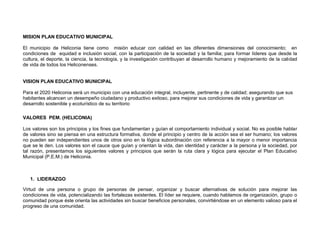 MISION PLAN EDUCATIVO MUNICIPAL

El municipio de Heliconia tiene como misión educar con calidad en las diferentes dimensiones del conocimiento; en
condiciones de equidad e inclusión social, con la participación de la sociedad y la familia; para formar líderes que desde la
cultura, el deporte, la ciencia, la tecnología, y la investigación contribuyan al desarrollo humano y mejoramiento de la calidad
de vida de todos los Heliconenses.


VISION PLAN EDUCATIVO MUNICIPAL

Para el 2020 Heliconia será un municipio con una educación integral, incluyente, pertinente y de calidad; asegurando que sus
habitantes alcancen un desempeño ciudadano y productivo exitoso, para mejorar sus condiciones de vida y garantizar un
desarrollo sostenible y ecoturístico de su territorio

VALORES PEM. (HELICONIA)

Los valores son los principios y los fines que fundamentan y guían el comportamiento individual y social. No es posible hablar
de valores sino se piensa en una estructura formativa, donde el principio y centro de la acción sea el ser humano; los valores
no pueden ser independientes unos de otros sino en la lógica subordinación con referencia a la mayor o menor importancia
que se le den. Los valores son el cauce que guían y orientan la vida, dan identidad y carácter a la persona y la sociedad, por
tal razón, presentamos los siguientes valores y principios que serán la ruta clara y lógica para ejecutar el Plan Educativo
Municipal (P.E.M.) de Heliconia.



   1. LIDERAZGO

Virtud de una persona o grupo de personas de pensar, organizar y buscar alternativas de solución para mejorar las
condiciones de vida, potencializando las fortalezas existentes. El líder se requiere, cuando hablamos de organización, grupo o
comunidad porque éste orienta las actividades sin buscar beneficios personales, convirtiéndose en un elemento valioso para el
progreso de una comunidad.
 