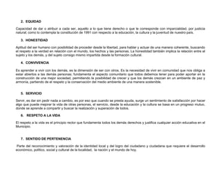2. EQUIDAD

Capacidad de dar o atribuir a cada ser, aquello a lo que tiene derecho o que le corresponde con imparcialidad, por justicia
natural; como lo contempla la constitución de 1991 con respecto a la educación, la cultura y la juventud de nuestro país.

   3. HONESTIDAD

Aptitud del ser humano con posibilidad de proceder desde la libertad, para hablar y actuar de una manera coherente, buscando
el respeto a la verdad en relación con el mundo, los hechos y las personas. La honestidad también implica la relación entre el
sujeto y los demás, y del sujeto consigo mismo impartida desde la formación cultural.

   4. CONVIVENCIA

Es aprender a vivir con los demás, es la dimensión de ser con otros. Es la necesidad de vivir en comunidad que nos obliga a
estar abiertos a las demás personas; fundamenta el aspecto comunitario que todos debemos tener para poder aportar en la
construcción de una mejor sociedad, permitiendo la posibilidad de crecer y que los demás crezcan en un ambiente de paz y
armonía, partiendo de el respeto y la conservación del medio ambiente de una manera sostenible.


   5. SERVICIO

Servir, es dar sin pedir nada a cambio, es por eso que cuando se presta ayuda, surge un sentimiento de satisfacción por hacer
algo que puede mejorar la vida de otras personas, el servicio, desde la educación y la cultura se basa en un progreso mutuo,
donde se aprende a compartir y buscar la realización y superación de todos.

   6. RESPETO A LA VIDA

El respeto a la vida es el principio rector que fundamenta todos los demás derechos y justifica cualquier acción educativa en el
Municipio.


   7. SENTIDO DE PERTENENCIA

 Parte del reconocimiento y valoración de la identidad local y del logro del ciudadano y ciudadana que requiere el desarrollo
económico, político, social y cultural de la localidad, la nación y el mundo de hoy.
 