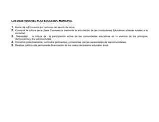 LOS OBJETIVOS DEL PLAN EDUCATIVO MUNICIPAL

1. Hacer de la Educación en Heliconia un asunto de todos.
2. Construir la cultura de la Sana Convivencia mediante la articulación de las Instituciones Educativos urbanas rurales a la
   sociedad.
3. Desarrollar la cultura de la participación activa de las comunidades educativas en la vivencia de los principios
   democráticos y los valores civiles.
4. Construir, colectivamente, currículos pertinentes y coherentes con las necesidades de las comunidades.
5. Realizar políticas de permanente financiación de los costos del sistema educativo local.
 