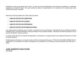 Anhelamos un tipo de educación para la vida y la sana convivencia. Pretendemos la formación de ciudadanos y ciudadanas
respetuosas del derecho ajeno. Con gran sentido de patria y fundamentación en la práctica de los valores para crear
ambientes de justicia y equidad.



Este plan se formula partiendo de cuatro líneas de política:

      LINEA DE POLÍTICA DE COBERTURA

      LINEA DE POLÍTICA DE CALIDAD

      LINEA DE POLÍTICA DE PERTINENCIA

      LINEA DE POLÍTICA DE EFICIENCIA INTERNA

Las cuales abarcan programas para el acceso y permanencia de los estudiantes; mejoramiento de los ambientes escolares
(infraestructura); currículos pertinentes; buenos promedios en las pruebas censales; articulación del sistema educativo con los
sectores de deporte, cultura y juventud.

La primera parte del plan se compone del diagnóstico y formulación y la segunda parte de los aspectos financieros con base
en el plan indicativo.

El Plan Educativo Municipal, enmarcado dentro del Plan de Desarrollo Municipal “POR UNA HELICONIA PRODUCTIVA Y
TURÍSTICA” se convertirá en la carta de navegación de la educación en el municipio, para los próximos diez años (2011 –
2020).




JAIRO HUMBERTO CANO PATIÑO
ALCALDE
 