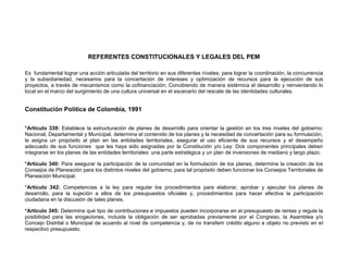 REFERENTES CONSTITUCIONALES Y LEGALES DEL PEM

Es fundamental lograr una acción articulada del territorio en sus diferentes niveles; para lograr la coordinación, la concurrencia
y la subsidiariedad, necesarios para la concertación de intereses y optimización de recursos para la ejecución de sus
proyectos, a través de mecanismos como la cofinanciación; Concibiendo de manera sistémica el desarrollo y reinventando lo
local en el marco del surgimiento de una cultura universal en el escenario del rescate de las identidades culturales.


Constitución Política de Colombia, 1991


*Artículo 339: Establece la estructuración de planes de desarrollo para orientar la gestión en los tres niveles del gobierno:
Nacional, Departamental y Municipal, determina el contenido de los planes y la necesidad de concertación para su formulación,
le asigna un propósito al plan en las entidades territoriales, asegurar el uso eficiente de sus recursos y el desempeño
adecuado de sus funciones que les haya sido asignadas por la Constitución y/o Ley: Dos componentes principales deben
integrarse en los planes de las entidades territoriales: una parte estratégica y un plan de inversiones de mediano y largo plazo.

*Artículo 340: Para asegurar la participación de la comunidad en la formulación de los planes, determina la creación de los
Consejos de Planeación para los distintos niveles del gobierno, para tal propósito deben funcionar los Consejos Territoriales de
Planeación Municipal.

*Artículo 342: Competencias a la ley para regular los procedimientos para elaborar, aprobar y ejecutar los planes de
desarrollo, para la sujeción a ellos de los presupuestos oficiales y, procedimientos para hacer efectiva la participación
ciudadana en la discusión de tales planes.

*Artículo 345: Determina qué tipo de contribuciones e impuestos pueden incorporarse en el presupuesto de rentas y regula la
posibilidad para las erogaciones, incluida la obligación de ser aprobadas previamente por el Congreso, la Asamblea y/o
Concejo Distrital o Municipal de acuerdo al nivel de competencia y, de no transferir crédito alguno a objeto no previsto en el
respectivo presupuesto.
 