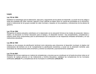 Leyes
Ley 152 de 1994:
Establece la metodología para la elaboración, ejecución y seguimiento de los planes de desarrollo. La acción de la ley obliga a
todas las entidades del orden nacional, regional y local; además se deben tener en cuenta las prioridades en lo económico,
social e institucional de los grupos sociales de cada municipio y basados en los propósitos y orientaciones de los planes de
gobierno.



Ley 115 de 1994
Reorganiza el sistema educativo colombiano en lo relacionado con la educación formal en los niveles de preescolar, básica y
media y la educación no formal “educación para el trabajo y el desarrollo humano”. Fija procedimientos, competencias y
criterios (entre otros componentes) para la administración de la educación en las respectivas entidades territoriales y en sus
instituciones educativas.


Ley 388 de 1994
Enfatiza en los procesos de planificación territorial como elementos para direccionar el desarrollo municipal; el objetivo del
ordenamiento del territorio es el de “complementar la planificación económica y social con la dimensión territorial, para
racionalizar las intervenciones sobre el territorio y orientar sus desarrollo y aprovechamiento sostenible”.


Ley 715 de 2001
Establece las normas orgánicas en materia de competencias y recursos que se constituyen en la fuente de primer orden en el
momento de realizar acciones en las Instituciones y Centros Educativos; establece las competencias de los municipios
certificados (artículo 7º) y competencias de los municipios no certificados (artículo 8º).
 