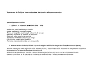Referentes de Política: Internacionales, Nacionales y Departamentales




Referentes Internacionales:

   1- Objetivos de desarrollo del Milenio: 2000 – 2015:

-Erradicar la pobreza externa y el hambre
-Lograr la educación primaria universal
-Promover la equidad de género y la autonomía de la mujer
-Reducir la mortalidad en menores de cinco años
-Mejorar la salud sexual y reproductiva
-Combatir el VIH/SIDA, la malaria y el dengue
-Garantizar la sostenibilidad ambiental
-Fomentar una sociedad mundial para el desarrollo.


   2- Políticas de desarrollo Local de la Organización para la Cooperación y el Desarrollo Económicos (OCDE):

-Alianzas estratégicas entre el gobierno local, el sector privado y la sociedad civil con el objetivo de complementar las políticas
públicas y apoyar el desarrollo social y económico social.
-Elaboración de metodologías comunes y marcos analíticos para llevar a cabo la solución de los problemas locales.
-Revisión y monitoreo de las prácticas de innovación de desarrollo local y difusión de los emprendimientos.
 