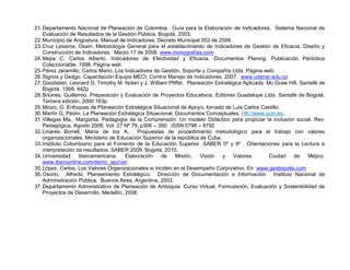 21. Departamento Nacional de Planeación de Colombia. Guía para la Elaboración de Indicadores. Sistema Nacional de
    Evaluación de Resultados de la Gestión Pública. Bogotá, 2003.
22. Municipio de Angostura. Manual de Indicadores. Decreto Municipal 053 de 2008.
23. Cruz Lesama, Osain. Metodología General para el establecimiento de Indicadores de Gestión de Eficacia. Diseño y
    Construcción de Indicadores. Marzo 17 de 2008. www.monografías.com
24. Mejía C. Carlos Alberto. Indicadores de Efectividad y Eficacia. Documentos Planing. Publicación Periódica
    Coleccionable. 1998. Página web
25. Pérez Jaramillo, Carlos Mario. Los Indicadores de Gestión, Soporte y Compañía Ltda. Página web.
26. Signos y Gedgo. Capacitación Equipo MECI, Control Manejo de Indicadores. 2007. www.udenar.edu.co
27. Goodstein, Leonard D, Timothy M. Nolan y J. William Pfiffer. Planeación Estratégica Aplicada. Mc Graw Hill. Santafé de
    Bogotá. 1998, 442p
28. Briones, Guillermo. Preparación y Evaluación de Proyectos Educativos. Editores Guadalupe Ltda. Santafé de Bogotá.
    Tercera edición, 2000 163p.
29. Moizo, G. Enfoques de Planeación Estratégica Situacional de Apoyo, tomado de Luis Carlos Castillo.
30. Martín G, Pedro. La Planeación Estratégica Situacional. Documentos Conceptuales. Htt://www.ucm.es.
31. Villegas Ma., Margarita. Pedagogía de la Comprensión: Un modelo Didáctico para propiciar la inclusión social. Rev.
    Pedagógica, Agosto 2006. Vol. 27 Nº 79, p306 – 350. ISSN 0798 – 9792
32. Linares Borrell, María de los A.        Propuestas de procedimiento metodológico para el trabajo con valores
    organizacionales. Ministerio de Educación Superior de la república de Cuba.
33. Instituto Colombiano para el Fomento de la Educación Superior. SABER 5º y 9º . Orientaciones para la Lectura e
    interpretación de resultados. SABER 2009. Bogotá, 2010.
34. Universidad     Iberoamericana.    Elaboración    de    Misión,    Visión   y   Valores.       Ciudad   de     Méjico.
    www.iberoonline.com/demo_spc/ve/
35. López, Carlos. Los Valores Organizacionales si inciden en el Desempeño Corporativo. En www.gestiopolis,com
36. Osorio, Alfredo. Planeamiento Estratégico. Dirección de Documentación e Información. Instituto Nacional de
    Administración Pública. Buenos Aires, Argentina, 2002.
37. Departamento Administrativo de Planeación de Antioquia. Curso Virtual, Formulación, Evaluación y Sostenibilidad de
    Proyectos de Desarrollo. Medellín, 2008.
 