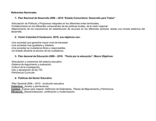Referentes Nacionales

   1- Plan Nacional de Desarrollo 2006 – 2010 “Estado Comunitario: Desarrollo para Todos”

-Articulación de Políticas y Programas integrales en los diferentes entes territoriales.
-Fortalecimiento en los diferentes componentes de las políticas locales, de la visión regional.
-Mejoramiento de los mecanismos de redistribución de recursos en los diferentes sectores, desde una mirada sistémica del
desarrollo.

   2- Visión Colombia II Centenario: 2019; sus objetivos son:

-Una sociedad que garantice mayor nivel de bienestar
-Una sociedad mas igualitaria y solidaria
-Una sociedad se ciudadanos libres y responsables.
-Un Estado eficiente al servicio de los ciudadanos.

   3- Plan decenal de Educación 2006 – 2016: “Pacto por la educación”; Macro Objetivos:

-Articulación y coherencia del sistema educativo.
-Sistema de seguimiento y evaluación.
-Cultura de la investigación.
-Uso y apropiación de las TIC.
-Pertinencia Curricular.

   4- Políticas del Sector Educativo

-Plan Sectorial 2006 – 2010: revolución educativa
Cobertura: Acceso y permanencia
Calidad: Evaluar para mejorar; Definición de Estándares; Planes de Mejoramiento y Pertinencia.
Eficiencia: Descentralización, certificación y modernización.
 