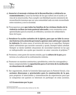 100101
a)	 Anunciar el mensaje cristiano de la Reconciliación y celebrarla sa-
cramentalmente y curar las heridas de los que sufren con el aceite y el
vino de la misericordia. Para cumplir con fidelidad nuestro ministerio de
reconciliación tenemos que ser una comunidad cada vez más reconciliada
entre nosotros y con la sociedad.
b)	Preocuparnos para que todas las familias de las víctimas fatales de la
violencia reciban un trato pastoral adecuado y esos momentos sean
aprovechados para la oración, la reflexión y acciones de solidaridad a
favor de la paz.
c)	 Fortalecer la acción caritativa de la Iglesia, para que no falte la cerca-
nía fraterna ni la atención personal a quienes más sufren por causa de
la violencia. En estos casos, el servicio del amor no es superfluo. Siempre
habrá sufrimiento que necesite consuelo y ayuda. Siempre habrá soledad.
Siempre se darán también situaciones de necesidad material en las que
es indispensable una ayuda que muestre un amor concreto al prójimo.191
d)	Promover, como parte de nuestra misión, que la cultura de la paz gane
terreno a la cultura de la confrontación violenta.
e)	 Promover en nuestros seminarios y presbiterios, entre los consagrados y
laicos comprometidos la capacitación para el servicio de la mediación
en situaciones de conflicto.
f)	 Dar seguimiento, desde la Comisión Episcopal para la Pastoral Social, a las
acciones diocesanas y provinciales para la construcción de la paz,
para propiciar el intercambio y sistematización de experiencias para que
se compartan con quienes se interesen en participar en estas acciones.
4.5 Ecumenismo por la paz
191 Cf. Benedicto XVI, Carta encíclica Deus Caritas est, No. 28 b.
 
