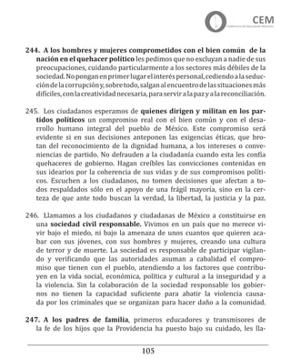 105
244.	 A los hombres y mujeres comprometidos con el bien común de la
nación en el quehacer político les pedimos que no excluyan a nadie de sus
preocupaciones, cuidando particularmente a los sectores más débiles de la
sociedad.Noponganenprimerlugarelinteréspersonal,cediendoalaseduc-
cióndelacorrupcióny,sobretodo,salganalencuentrodelassituacionesmás
difíciles,conlacreatividadnecesaria,paraserviralapazyalareconciliación.
245.	 Los ciudadanos esperamos de quienes dirigen y militan en los par-
tidos políticos un compromiso real con el bien común y con el desa-
rrollo humano integral del pueblo de México. Este compromiso será
evidente si en sus decisiones anteponen las exigencias éticas, que bro-
tan del reconocimiento de la dignidad humana, a los intereses o conve-
niencias de partido. No defrauden a la ciudadanía cuando esta les confía
quehaceres de gobierno. Hagan creíbles las convicciones contenidas en
sus idearios por la coherencia de sus vidas y de sus compromisos políti-
cos. Escuchen a los ciudadanos, no tomen decisiones que afectan a to-
dos respaldados sólo en el apoyo de una frágil mayoría, sino en la cer-
teza de que ante todo buscan la verdad, la libertad, la justicia y la paz.
246.	 Llamamos a los ciudadanos y ciudadanas de México a constituirse en
una sociedad civil responsable. Vivimos en un país que no merece vi-
vir bajo el miedo, ni bajo la amenaza de unos cuantos que quieren aca-
bar con sus jóvenes, con sus hombres y mujeres, creando una cultura
de terror y de muerte. La sociedad es responsable de participar vigilan-
do y verificando que las autoridades asuman a cabalidad el compro-
miso que tienen con el pueblo, atendiendo a los factores que contribu-
yen en la vida social, económica, política y cultural a la inseguridad y a
la violencia. Sin la colaboración de la sociedad responsable los gobier-
nos no tienen la capacidad suficiente para abatir la violencia causa-
da por los criminales que se organizan para hacer daño a la comunidad.
247.	 A los padres de familia, primeros educadores y transmisores de
la fe de los hijos que la Providencia ha puesto bajo su cuidado, les lla-
 
