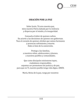 111111
Señor Jesús, Tú eres nuestra paz,
mira nuestra Patria dañada por la violencia
y dispersa por el miedo y la inseguridad.
 
Consuela el dolor de quienes sufren.
Da acierto a las decisiones de quienes nos gobiernan.
Toca el corazón de quienes olvidan que somos hermanos
y provocan sufrimiento y muerte.
Dales el don de la conversión.
Protege a las familias,
a nuestros niños, adolescentes y jóvenes.
a nuestros pueblos y comunidades.
Que como discipulos misioneros tuyos,
ciudadanos responsables,
sepamos ser promotores de justicia y de paz,
para que en Ti, nuestro pueblo tenga vida digna. AMEN.
María, Reina de la paz, ruega por nosotros
ORACIÓN POR LA PAZ
 