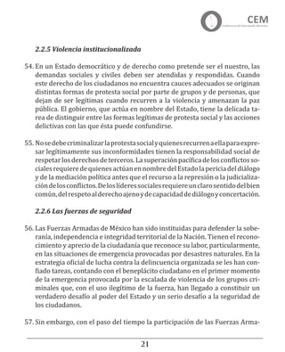 21
2.2.5 Violencia institucionalizada
54.	En un Estado democrático y de derecho como pretende ser el nuestro, las
demandas sociales y civiles deben ser atendidas y respondidas. Cuando
este derecho de los ciudadanos no encuentra cauces adecuados se originan
distintas formas de protesta social por parte de grupos y de personas, que
dejan de ser legítimas cuando recurren a la violencia y amenazan la paz
pública. El gobierno, que actúa en nombre del Estado, tiene la delicada ta-
rea de distinguir entre las formas legítimas de protesta social y las acciones
delictivas con las que ésta puede confundirse.
55.	Nosedebecriminalizarlaprotestasocialyquienesrecurrenaellaparaexpre-
sar legítimamente sus inconformidades tienen la responsabilidad social de
respetarlosderechosdeterceros.Lasuperaciónpacíficadelosconflictosso-
cialesrequieredequienesactúanennombredelEstadolapericiadeldiálogo
y de la mediación política antes que el recurso a la represión o la judicializa-
cióndelosconflictos.Deloslíderessocialesrequiereunclarosentidodelbien
común,delrespetoalderechoajenoydecapacidaddediálogoyconcertación.
2.2.6 Las fuerzas de seguridad
56.	Las Fuerzas Armadas de México han sido instituidas para defender la sobe-
ranía, independencia e integridad territorial de la Nación. Tienen el recono-
cimiento y aprecio de la ciudadanía que reconoce su labor, particularmente,
en las situaciones de emergencia provocadas por desastres naturales. En la
estrategia oficial de lucha contra la delincuencia organizada se les han con-
fiado tareas, contando con el beneplácito ciudadano en el primer momento
de la emergencia provocada por la escalada de violencia de los grupos cri-
minales que, con el uso ilegítimo de la fuerza, han llegado a constituir un
verdadero desafío al poder del Estado y un serio desafío a la seguridad de
los ciudadanos.
57.	Sin embargo, con el paso del tiempo la participación de las Fuerzas Arma-
 