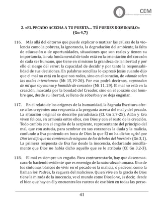 41
2. «EL PECADO ACECHA A TU PUERTA… TÚ PUEDES DOMINARLO»
(Gn 4,7)
116.	 Más allá del entorno que puede explicar o matizar las causas de la vio-
lencia como la pobreza, la ignorancia, la degradación del ambiente, la falta
de educación o de oportunidades, situaciones que son reales y tienen su
importancia, la raíz fundamental de todo está en la orientación del corazón
de cada ser humano, que tiene en sí mismo la grandeza de la libertad y por
ello el riesgo del error; la capacidad de decidir y por tanto la responsabi-
lidad de sus decisiones. En palabras sencillas lo expresó Jesús cuando dijo
que el mal no está en lo que nos rodea, sino en el corazón, de «donde salen
las malas intenciones» (Mt 15,19-20). Por eso podrá decirnos, «aprendan
de mí que soy manso y humilde de corazón» (Mt 11, 29). El mal no está en la
creación, marcada por la bondad del Creador, sino en el corazón del hom-
bre que, desde su libertad, se llena de soberbia y se deja engañar.
117.	 En el relato de los orígenes de la humanidad, la Sagrada Escritura ofre-
ce a los creyentes una respuesta a la pregunta acerca del mal y del pecado.
La situación original se describe paradisíaca (Cf. Gn 2,7-25). Adán y Eva
viven felices, en armonía entre ellos, con Dios y con el resto de la creación.
Todo cambia con el engaño de la serpiente, representante del principio del
mal, que con astucia, para sembrar en sus corazones la duda y la malicia,
confunde a Eva poniendo en boca de Dios lo que Él no ha dicho: «¿Así que
Dios les dijo que no comieran de ninguno de los árboles del huerto?» (Gn 3,1).
La primera respuesta de Eva fue desde la inocencia, declarando sencilla-
mente que Dios no había dicho aquello que se le atribuía (Cf. Gn 3,2-3).
118.	 El mal es siempre un engaño. Para contrarrestarlo, hay que desenmas-
cararlo haciendo evidente que es enemigo de la naturaleza humana. Uno de
los síntomas básicos de vivir en el pecado es la malicia, o padecer, como la
llaman los Padres, la ceguera del malicioso. Quien vive en la gracia de Dios
tiene la mirada de la inocencia, ve el mundo como Dios lo ve, es decir, desde
el bien que hay en él y encuentra los rastros de ese bien en todas las perso-
 