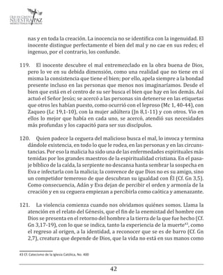 4243
nas y en toda la creación. La inocencia no se identifica con la ingenuidad. El
inocente distingue perfectamente el bien del mal y no cae en sus redes; el
ingenuo, por el contrario, los confunde.
119.	 El inocente descubre el mal entremezclado en la obra buena de Dios,
pero lo ve en su debida dimensión, como una realidad que no tiene en sí
misma la consistencia que tiene el bien; por ello, apela siempre a la bondad
presente incluso en las personas que menos nos imaginaríamos. Desde el
bien que está en el centro de su ser busca el bien que hay en los demás. Así
actuó el Señor Jesús; se acercó a las personas sin detenerse en las etiquetas
que otros les habían puesto, como ocurrió con el leproso (Mc 1, 40-44), con
Zaqueo (Lc 19,1-10), con la mujer adúltera (Jn 8,1-11) y con otros. Vio en
ellos lo mejor que había en cada uno, se acercó, atendió sus necesidades
más profundas y los capacitó para ser sus discípulos.
120.	 Quien padece la ceguera del malicioso busca el mal, lo invoca y termina
dándole existencia, en todo lo que le rodea, en las personas y en las circuns-
tancias. Por eso la malicia ha sido una de las enfermedades espirituales más
temidas por los grandes maestros de la espiritualidad cristiana. En el pasa-
je bíblico de la caída, la serpiente no descansa hasta sembrar la sospecha en
Eva e infectarla con la malicia; la convence de que Dios no es su amigo, sino
un competidor temeroso de que descubran su igualdad con Él (Cf. Gn 3,5).
Como consecuencia, Adán y Eva dejan de percibir el orden y armonía de la
creación y en su ceguera empiezan a percibirla como caótica y amenazante.
121.	 La violencia comienza cuando nos olvidamos quiénes somos. Llama la
atención en el relato del Génesis, que el fin de la enemistad del hombre con
Dios se presenta en el retorno del hombre a la tierra de la que fue hecho (Cf.
Gn 3,17-19), con lo que se indica, tanto la experiencia de la muerte43
, como
el regreso al origen, a la identidad, a reconocer que se es de barro (Cf. Gn
2,7), creatura que depende de Dios, que la vida no está en sus manos como
43 Cf. Catecismo de la Iglesia Católica, No. 400
 