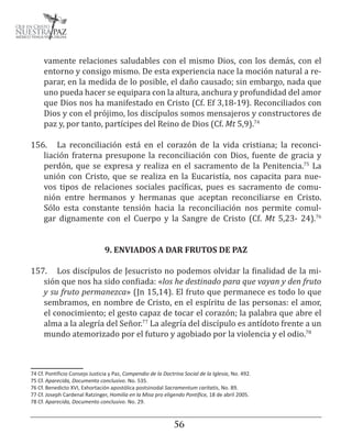 5657
vamente relaciones saludables con el mismo Dios, con los demás, con el
entorno y consigo mismo. De esta experiencia nace la moción natural a re-
parar, en la medida de lo posible, el daño causado; sin embargo, nada que
uno pueda hacer se equipara con la altura, anchura y profundidad del amor
que Dios nos ha manifestado en Cristo (Cf. Ef 3,18-19). Reconciliados con
Dios y con el prójimo, los discípulos somos mensajeros y constructores de
paz y, por tanto, partícipes del Reino de Dios (Cf. Mt 5,9).74
156.	 La reconciliación está en el corazón de la vida cristiana; la reconci-
liación fraterna presupone la reconciliación con Dios, fuente de gracia y
perdón, que se expresa y realiza en el sacramento de la Penitencia.75
La
unión con Cristo, que se realiza en la Eucaristía, nos capacita para nue-
vos tipos de relaciones sociales pacíficas, pues es sacramento de comu-
nión entre hermanos y hermanas que aceptan reconciliarse en Cristo.
Sólo esta constante tensión hacia la reconciliación nos permite comul-
gar dignamente con el Cuerpo y la Sangre de Cristo (Cf. Mt 5,23- 24).76
9. ENVIADOS A DAR FRUTOS DE PAZ
157.	 Los discípulos de Jesucristo no podemos olvidar la finalidad de la mi-
sión que nos ha sido confiada: «los he destinado para que vayan y den fruto
y su fruto permanezca» (Jn 15,14). El fruto que permanece es todo lo que
sembramos, en nombre de Cristo, en el espíritu de las personas: el amor,
el conocimiento; el gesto capaz de tocar el corazón; la palabra que abre el
alma a la alegría del Señor.77
La alegría del discípulo es antídoto frente a un
mundo atemorizado por el futuro y agobiado por la violencia y el odio.78
74 Cf. Pontificio Consejo Justicia y Paz, Compendio de la Doctrina Social de la Iglesia, No. 492.
75 Cf. Aparecida, Documento conclusivo. No. 535.
76 Cf. Benedicto XVI, Exhortación apostólica postsinodal Sacramentum caritatis, No. 89.
77 Cf. Joseph Cardenal Ratzinger, Homilía en la Misa pro eligendo Pontífice, 18 de abril 2005.
78 Cf. Aparecida, Documento conclusivo. No. 29.
 
