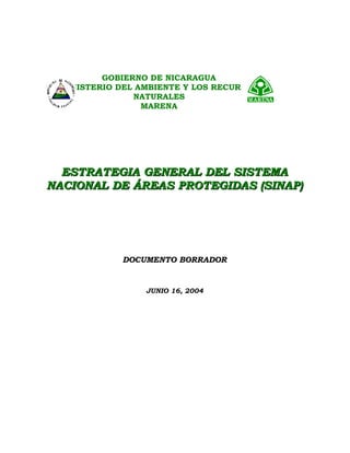 ESTRATEGIA GENERAL DEL SISTEMAESTRATEGIA GENERAL DEL SISTEMA
NACIONAL DE ÁREAS PROTEGIDAS (SINAP)NACIONAL DE ÁREAS PROTEGIDAS (SINAP)
DOCUMENTO BORRADOR
JUNIO 16, 2004
GOBIERNO DE NICARAGUA
MINISTERIO DEL AMBIENTE Y LOS RECURSOS
NATURALES
MARENA
 