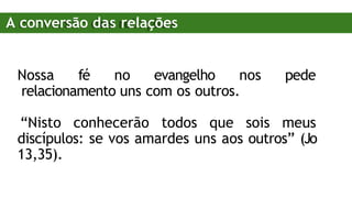 Nossa fé no evangelho nos pede
relacionamento uns com os outros.
“Nisto conhecerão todos que sois meus
discípulos: se vos amardes uns aos outros” (Jo
13,35).
A conversão das relações
 