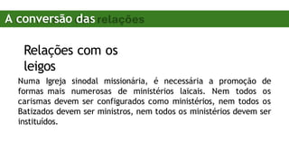 Relações com os
leigos
Numa Igreja sinodal missionária, é necessária a promoção de
formas mais numerosas de ministérios laicais. Nem todos os
carismas devem ser configurados como ministérios, nem todos os
Batizados devem ser ministros, nem todos os ministérios devem ser
instituídos.
A conversão das
relações
 