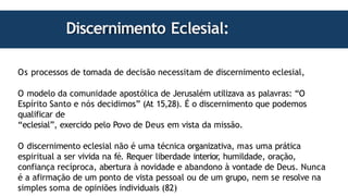 Discernimento Eclesial:
Os processos de tomada de decisão necessitam de discernimento eclesial,
O modelo da comunidade apostólica de Jerusalém utilizava as palavras: “O
Espírito Santo e nós decidimos” (At 15,28). É o discernimento que podemos
qualificar de
“eclesial”, exercido pelo Povo de Deus em vista da missão.
O discernimento eclesial não é uma técnica organizativa, mas uma prática
espiritual a ser vivida na fé. Requer liberdade interior
, humildade, oração,
confiança recíproca, abertura à novidade e abandono à vontade de Deus. Nunca
é a afirmação de um ponto de vista pessoal ou de um grupo, nem se resolve na
simples soma de opiniões individuais (82)
 