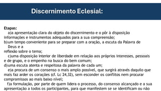 Etapas:
a)a apresentação clara do objeto do discernimento e o pôr à disposição
informações e instrumentos adequados para a sua compreensão;
b)um tempo conveniente para se preparar com a oração, a escuta da Palavra de
Deus e a
reflexão sobre o tema;
c)uma disposição interior de liberdade em relação aos próprios interesses, pessoais
e de grupo, e o empenho na busca do bem comum;
d)uma escuta atenta e respeitosa da palavra de cada um;
e)a procura de um consenso o mais amplo possível, que surgirá através daquilo que
mais faz arder os corações (cf. Lc 24,32), sem esconder os conflitos nem procurar
compromissos ao mais baixo nível;
f)a formulação, por parte de quem lidera o processo, do consenso alcançado e a sua
apresentação a todos os participantes, para que manifestem se se identificam ou não
 