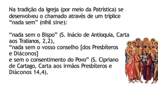Na tradição da Igreja (por meio da Patrística) se
desenvolveu o chamado através de um tríplice
“nada sem” (nihil sine):
“nada sem o Bispo” (S. Inácio de Antioquia, Carta
aos Tralianos, 2,2),
“nada sem o vosso conselho [dos Presbíteros
e Diáconos]
e sem o consentimento do Povo” (S. Cipriano
de Cartago, Carta aos irmãos Presbíteros e
Diáconos 14,4).
 