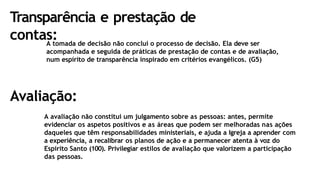 Transparência e prestação de
contas:
A tomada de decisão não conclui o processo de decisão. Ela deve ser
acompanhada e seguida de práticas de prestação de contas e de avaliação,
num espírito de transparência inspirado em critérios evangélicos. (G5)
Avaliação:
A avaliação não constitui um julgamento sobre as pessoas: antes, permite
evidenciar os aspetos positivos e as áreas que podem ser melhoradas nas ações
daqueles que têm responsabilidades ministeriais, e ajuda a Igreja a aprender com
a experiência, a recalibrar os planos de ação e a permanecer atenta à voz do
Espírito Santo (100). Privilegiar estilos de avaliação que valorizem a participação
das pessoas.
 