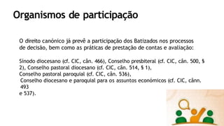 Organismos de participação
O direito canónico já prevê a participação dos Batizados nos processos
de decisão, bem como as práticas de prestação de contas e avaliação:
Sínodo diocesano (cf. CIC, cân. 466), Conselho presbiteral (cf. CIC, cân. 500, §
2), Conselho pastoral diocesano (cf. CIC, cân. 514, § 1),
Conselho pastoral paroquial (cf. CIC, cân. 536),
Conselho diocesano e paroquial para os assuntos económicos (cf. CIC, cânn.
493
e 537).
 