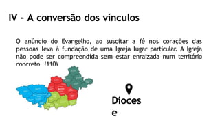 IV - A conversão dos vínculos
O anúncio do Evangelho, ao suscitar a fé nos corações das
pessoas leva à fundação de uma Igreja lugar particular. A Igreja
não pode ser compreendida sem estar enraizada num território
concreto. (110).
Dioces
e
 