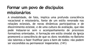 Formar um povo de discípulos
missionários
A sinodalidade, de fato, implica uma profunda consciência
vocacional e missionária, fonte de um estilo renovado nas
relações eclesiais, de novas dinâmicas participativas e de
discernimento eclesial, e de uma cultura da avaliação, que não
pode instaurar-se sem o acompanhamento de processos
formativos orientados. A formação em estilo sinodal da Igreja
promoverá a consciência de que os dons recebidos no Batismo
são talentos a fazer frutificar para o bem de todos: não podem
ser escondidos ou permanecer inoperantes. (141)
 